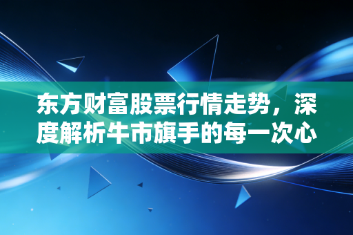 东方财富股票行情走势，深度解析牛市旗手的每一次心跳