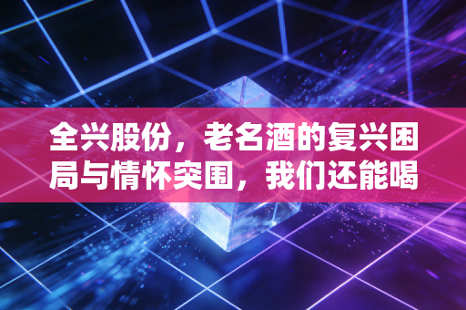 全兴股份,老名酒的复兴困局与情怀突围,我们还能喝到当年的味道吗?