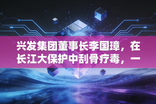 兴发集团董事长李国璋，在长江大保护中刮骨疗毒，一位化工老兵的硬核突围战
