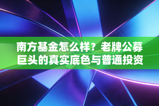 南方基金怎么样？老牌公募巨头的真实底色与普通投资者的避坑指南