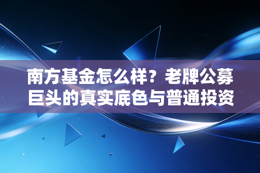 南方基金怎么样？老牌公募巨头的真实底色与普通投资者的避坑指南