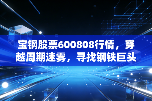 宝钢股票600808行情,穿越周期迷雾,寻找钢铁巨头的压舱石价值