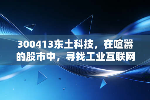 300413东土科技,在喧嚣的股市中,寻找工业互联网的隐形脊梁