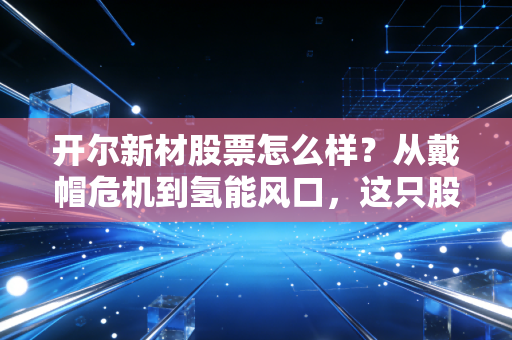 开尔新材股票怎么样?从戴帽危机到氢能风口,这只股值得你重仓博弈吗?