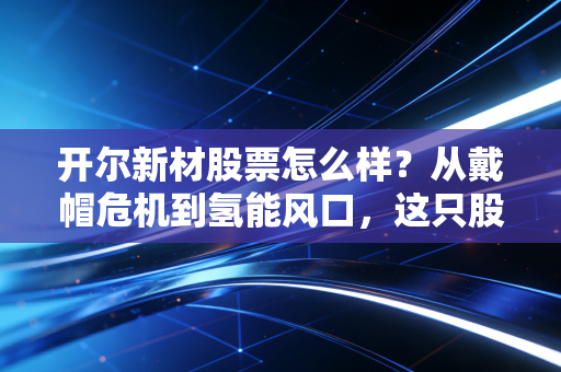 开尔新材股票怎么样？从戴帽危机到氢能风口，这只股值得你重仓博弈吗？