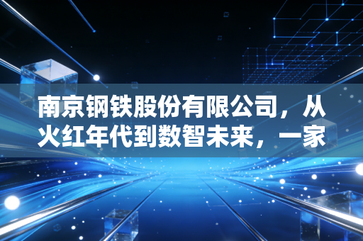 南京钢铁股份有限公司，从火红年代到数智未来，一家老牌钢企的硬核突围