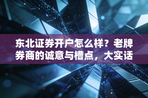 东北证券开户怎么样?老牌券商的诚意与槽点,大实话全给你扒清楚