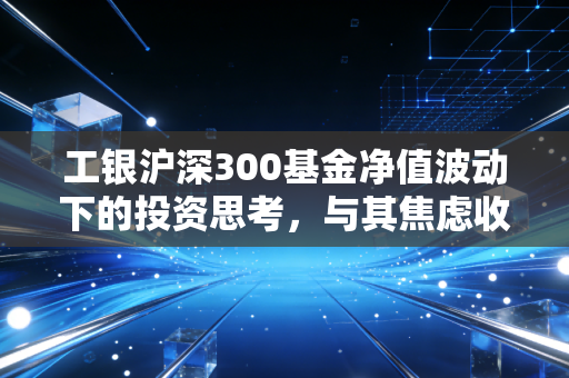 工银沪深300基金净值波动下的投资思考，与其焦虑收盘价，不如看懂中国核心资产