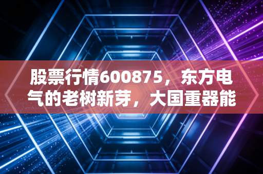 股票行情600875，东方电气的老树新芽，大国重器能否在能源转型中二次腾飞？