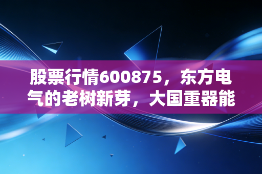 股票行情600875，东方电气的老树新芽，大国重器能否在能源转型中二次腾飞？