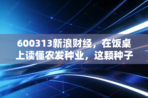 600313新浪财经,在饭桌上读懂农发种业,这颗种子能否在资本市场的土壤里开花?