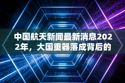 中国航天新闻最新消息2022年，大国重器落成背后的万亿资本局，我们该如何拥抱太空经济？