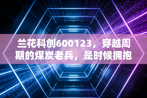 兰花科创600123，穿越周期的煤炭老兵，是时候拥抱高股息的稳健幸福了吗？
