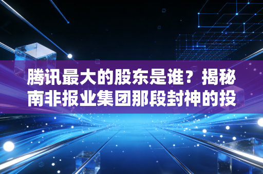 腾讯最大的股东是谁?揭秘南非报业集团那段封神的投资往事