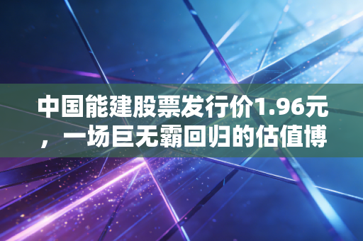 中国能建股票发行价1.96元，一场巨无霸回归的估值博弈与普通投资者的抉择