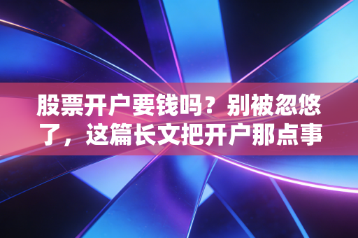 股票开户要钱吗?别被忽悠了,这篇长文把开户那点事儿讲透了