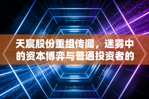 天宸股份重组传闻，迷雾中的资本博弈与普通投资者的生存法则