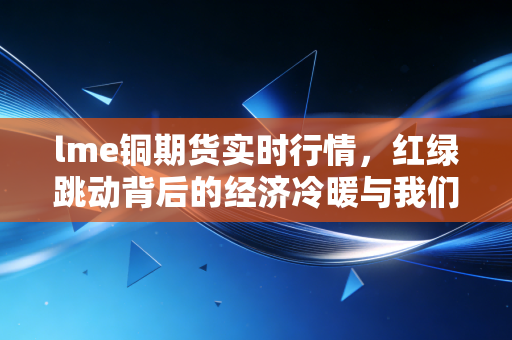 lme铜期货实时行情,红绿跳动背后的经济冷暖与我们的钱袋子