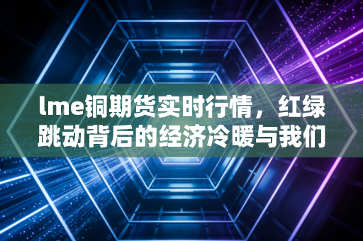 lme铜期货实时行情,红绿跳动背后的经济冷暖与我们的钱袋子