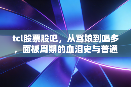 tcl股票股吧,从骂娘到唱多,面板周期的血泪史与普通人的生存之道
