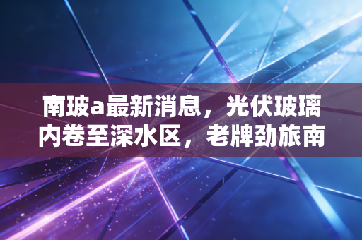 南玻a最新消息，光伏玻璃内卷至深水区，老牌劲旅南玻A的破局之路在哪里？