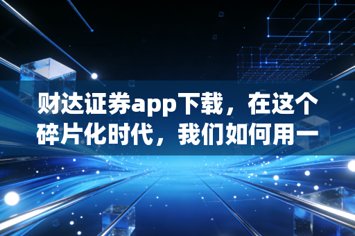 财达证券app下载，在这个碎片化时代，我们如何用一款App重塑投资体验