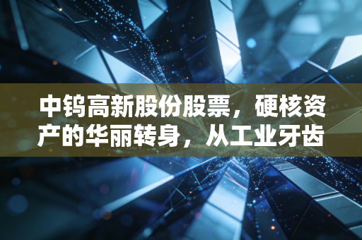 中钨高新股份股票，硬核资产的华丽转身，从工业牙齿到全产业链巨头的进击之路