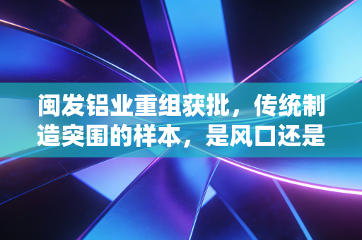 闽发铝业重组获批，传统制造突围的样本，是风口还是浪尖？