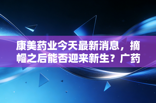 康美药业今天最新消息，摘帽之后能否迎来新生？广药入主下的翻身仗，这回你敢信吗？