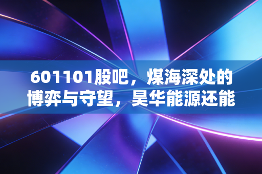 601101股吧，煤海深处的博弈与守望，昊华能源还能香多久？