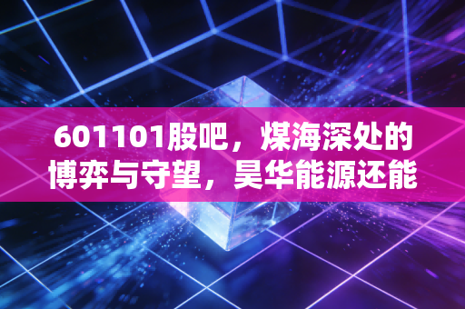 601101股吧，煤海深处的博弈与守望，昊华能源还能香多久？