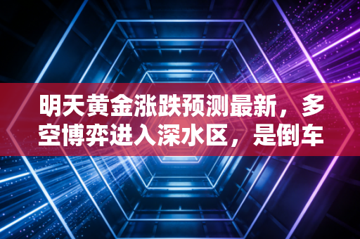明天黄金涨跌预测最新,多空博弈进入深水区,是倒车接人还是最后的疯狂?