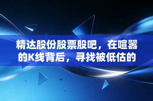 精达股份股票股吧，在喧嚣的K线背后，寻找被低估的隐形冠军