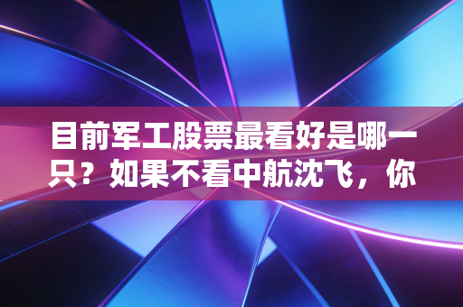 目前军工股票最看好是哪一只？如果不看中航沈飞，你可能错过了下一个十年的核心资产