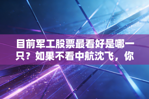 目前军工股票最看好是哪一只？如果不看中航沈飞，你可能错过了下一个十年的核心资产