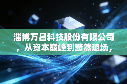 淄博万昌科技股份有限公司，从资本巅峰到黯然退场，一场关于财富与生命的深度复盘