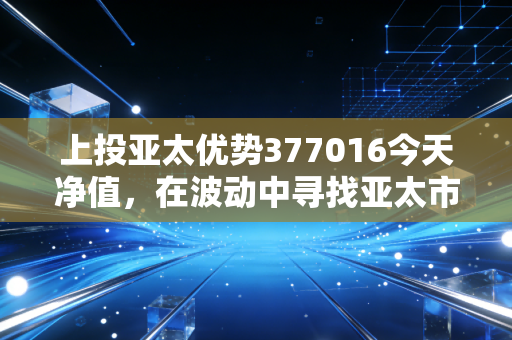 上投亚太优势377016今天净值，在波动中寻找亚太市场的长坡厚雪