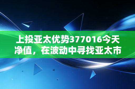 上投亚太优势377016今天净值，在波动中寻找亚太市场的长坡厚雪