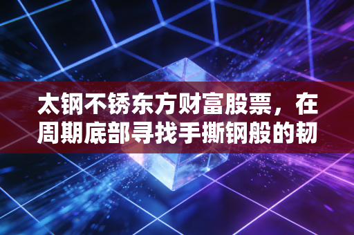 太钢不锈东方财富股票，在周期底部寻找手撕钢般的韧性与价值