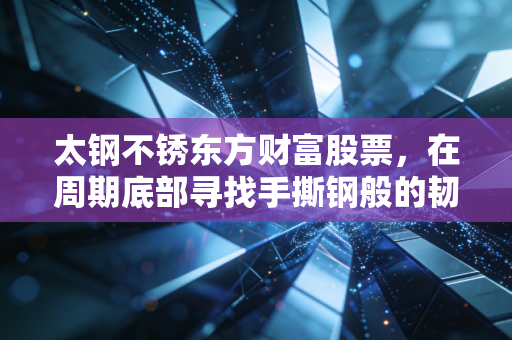 太钢不锈东方财富股票，在周期底部寻找手撕钢般的韧性与价值