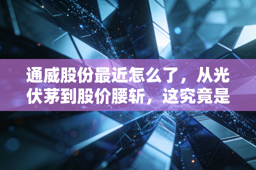 通威股份最近怎么了,从光伏茅到股价腰斩,这究竟是黄金坑还是无底洞?