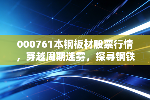 000761本钢板材股票行情,穿越周期迷雾,探寻钢铁长子的价值底色