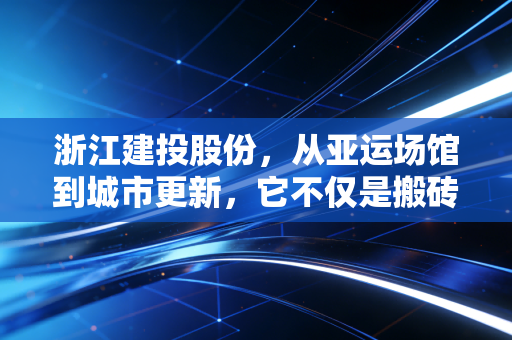浙江建投股份,从亚运场馆到城市更新,它不仅是搬砖那么简单