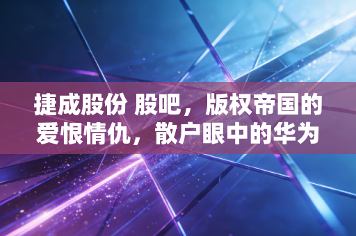 捷成股份 股吧,版权帝国的爱恨情仇,散户眼中的华为概念还能飞多久?