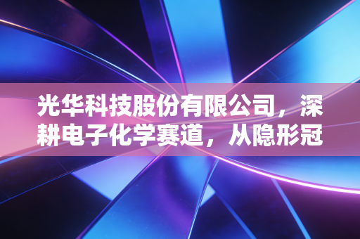 光华科技股份有限公司，深耕电子化学赛道，从隐形冠军到新能源浪潮的破局者