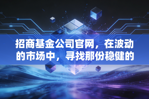招商基金公司官网，在波动的市场中，寻找那份稳健的压舱石