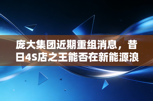 庞大集团近期重组消息，昔日4S店之王能否在新能源浪潮中逆风翻盘？