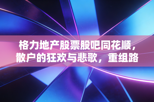 格力地产股票股吧同花顺，散户的狂欢与悲歌，重组路上的过山车还能开多久？
