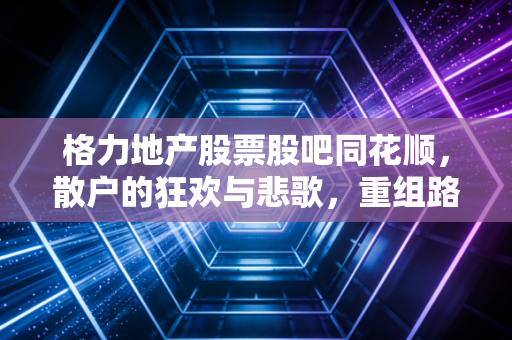 格力地产股票股吧同花顺，散户的狂欢与悲歌，重组路上的过山车还能开多久？