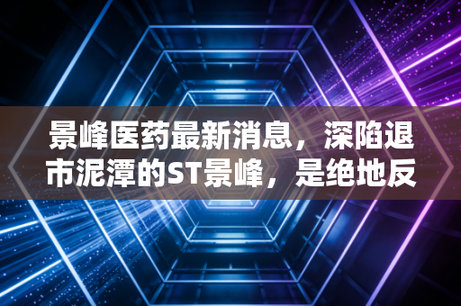 景峰医药最新消息,深陷退市泥潭的ST景峰,是绝地反击还是最后的挣扎?